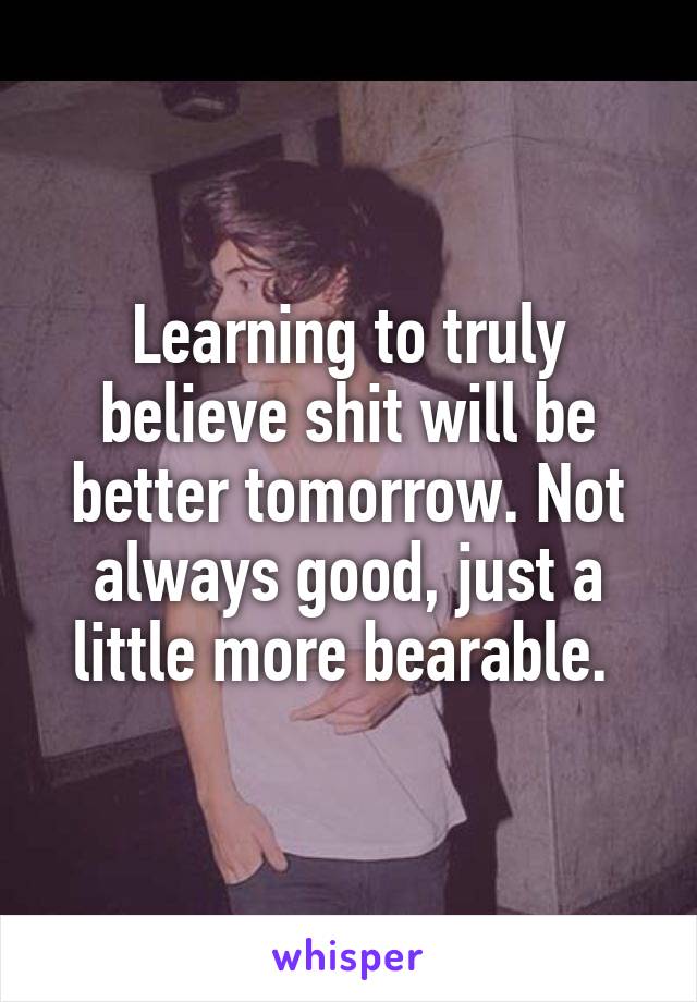 Learning to truly believe shit will be better tomorrow. Not always good, just a little more bearable. 