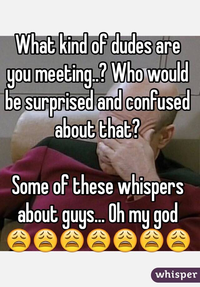 What kind of dudes are you meeting..? Who would be surprised and confused about that? 

Some of these whispers about guys... Oh my god 
😩😩😩😩😩😩😩
