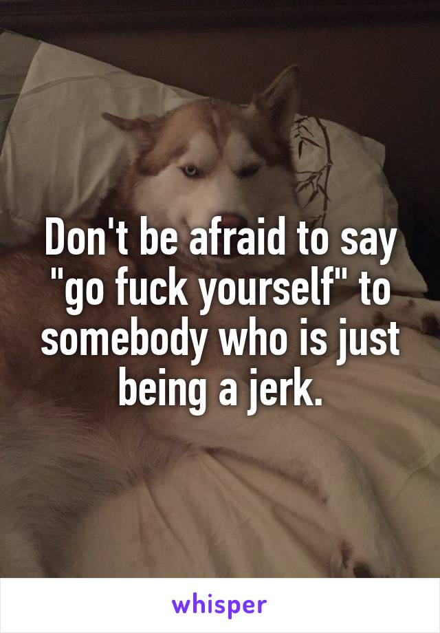 Don't be afraid to say "go fuck yourself" to somebody who is just being a jerk.