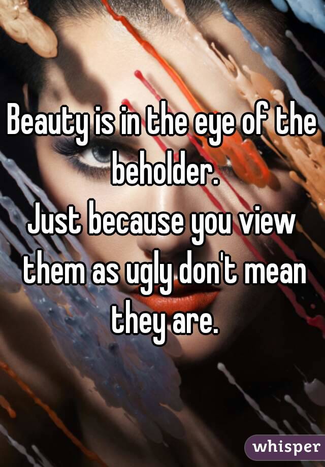 Beauty is in the eye of the beholder.
Just because you view them as ugly don't mean they are.