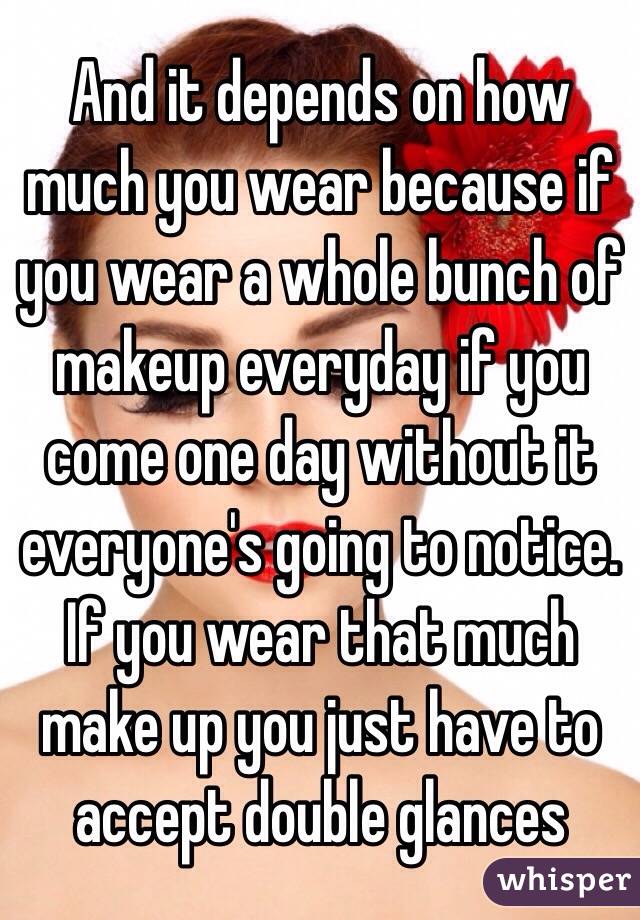 And it depends on how much you wear because if you wear a whole bunch of makeup everyday if you come one day without it everyone's going to notice. If you wear that much make up you just have to accept double glances