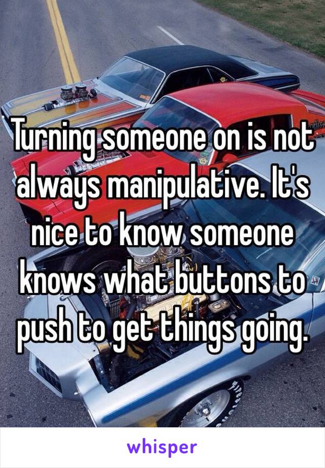 Turning someone on is not always manipulative. It's nice to know someone knows what buttons to push to get things going.