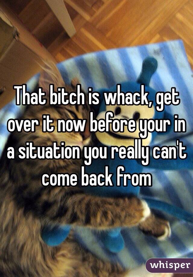 That bitch is whack, get over it now before your in a situation you really can't come back from 