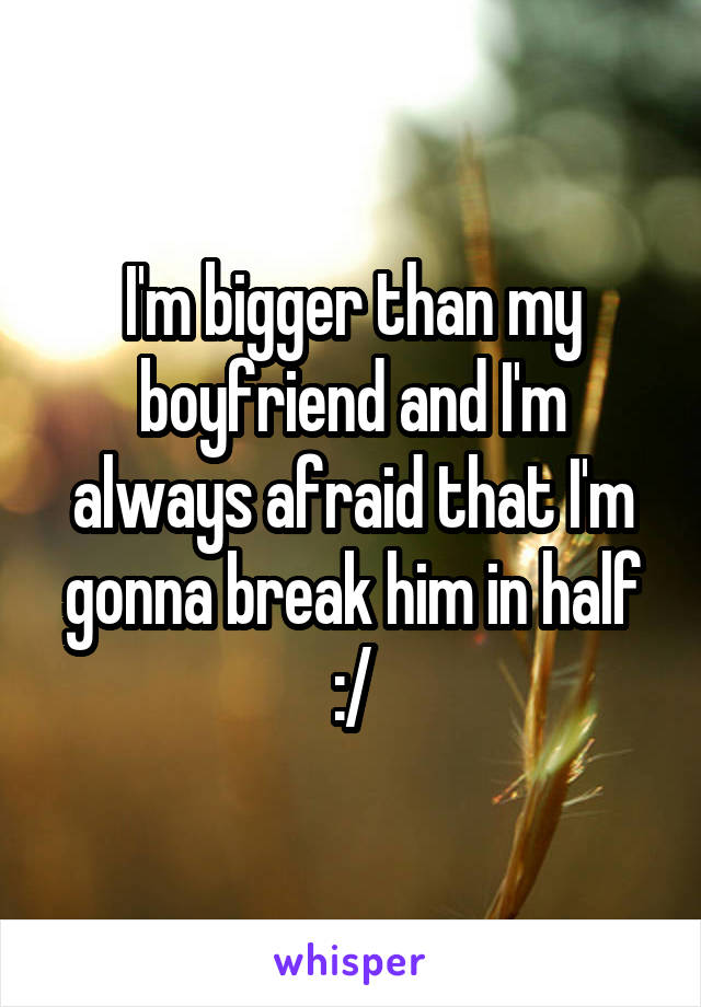 I'm bigger than my boyfriend and I'm always afraid that I'm gonna break him in half :/