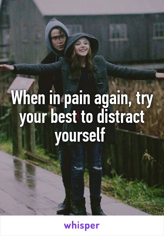 When in pain again, try your best to distract yourself 