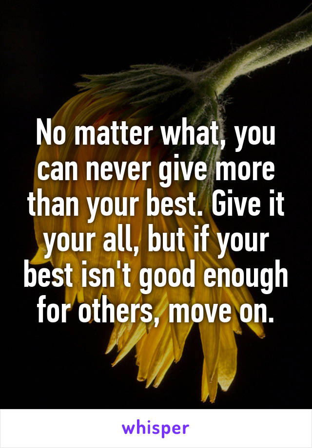 No matter what, you can never give more than your best. Give it your all, but if your best isn't good enough for others, move on.