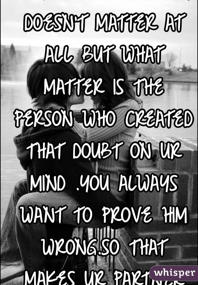 IF YOU IN LOVE WITH SOMEONE .ONE DOUBT DOESN'T MATTER AT ALL BUT WHAT MATTER IS THE PERSON WHO CREATED THAT DOUBT ON UR MIND .YOU ALWAYS WANT TO PROVE HIM WRONG.SO THAT MAKES UR PARTNER RIGHT BEFORE U