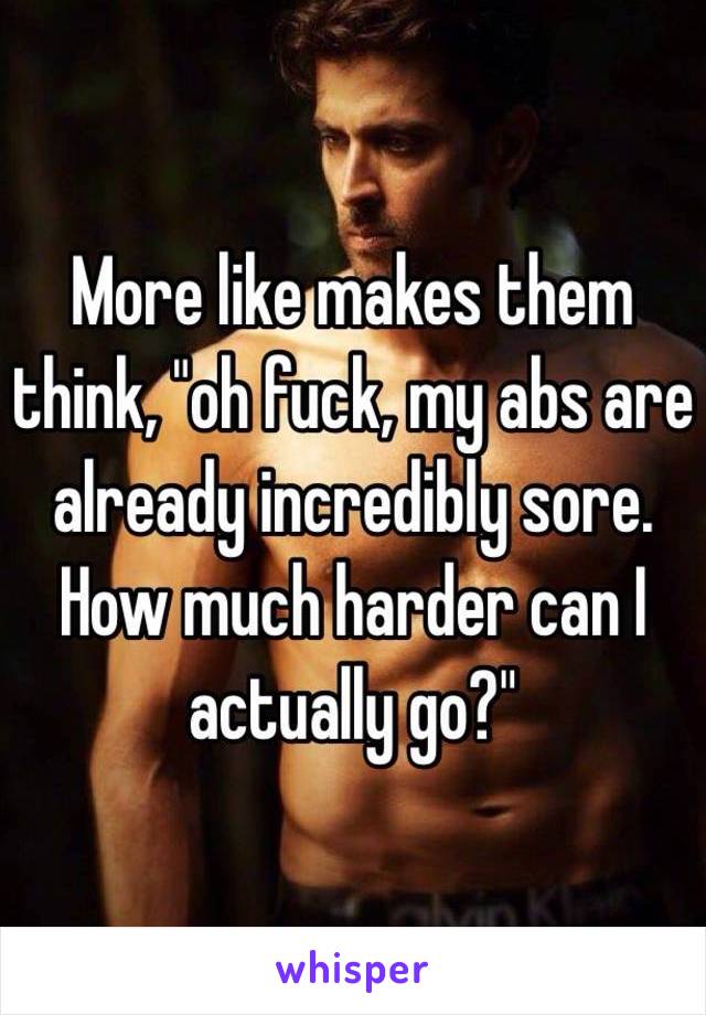 More like makes them think, "oh fuck, my abs are already incredibly sore. How much harder can I actually go?"