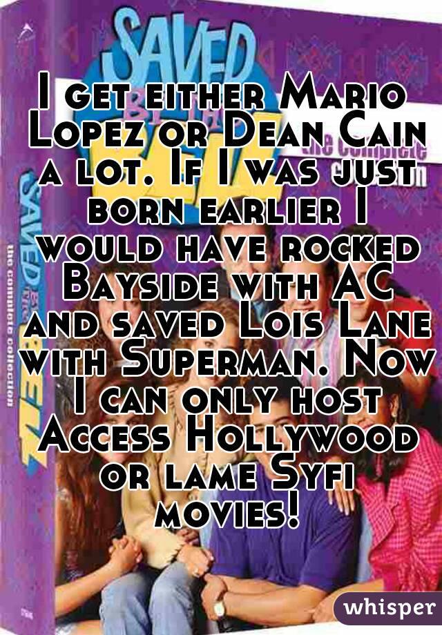 I get either Mario Lopez or Dean Cain a lot. If I was just born earlier I would have rocked Bayside with AC and saved Lois Lane with Superman. Now I can only host Access Hollywood or lame Syfi movies!