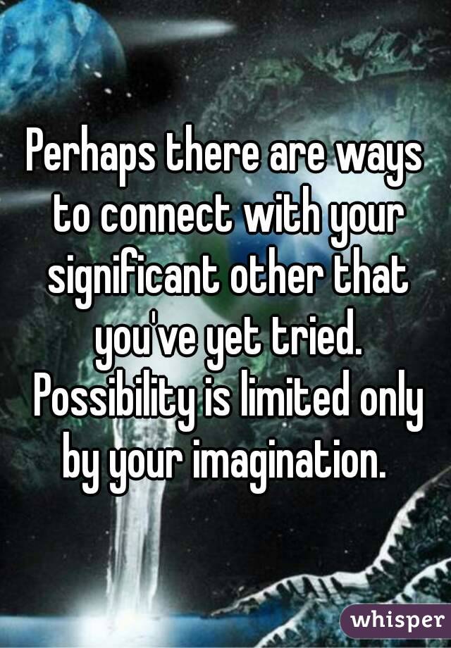 Perhaps there are ways to connect with your significant other that you've yet tried. Possibility is limited only by your imagination. 