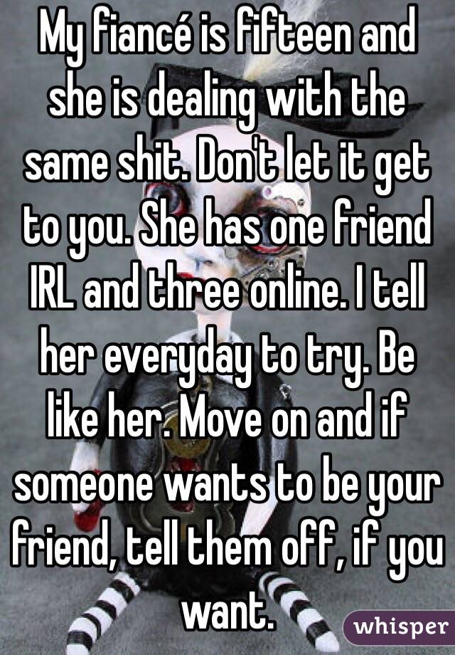 My fiancé is fifteen and she is dealing with the same shit. Don't let it get to you. She has one friend IRL and three online. I tell her everyday to try. Be like her. Move on and if someone wants to be your friend, tell them off, if you want. 