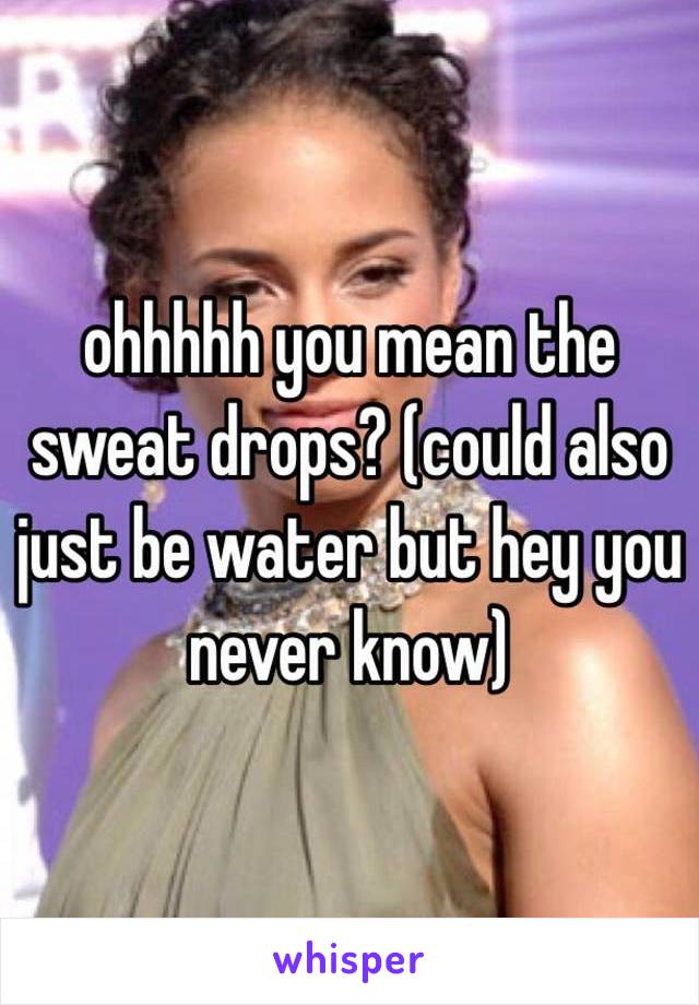 ohhhhh you mean the sweat drops? (could also just be water but hey you never know)