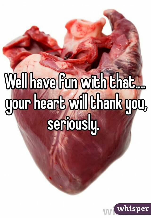 Well have fun with that.... your heart will thank you, seriously.  