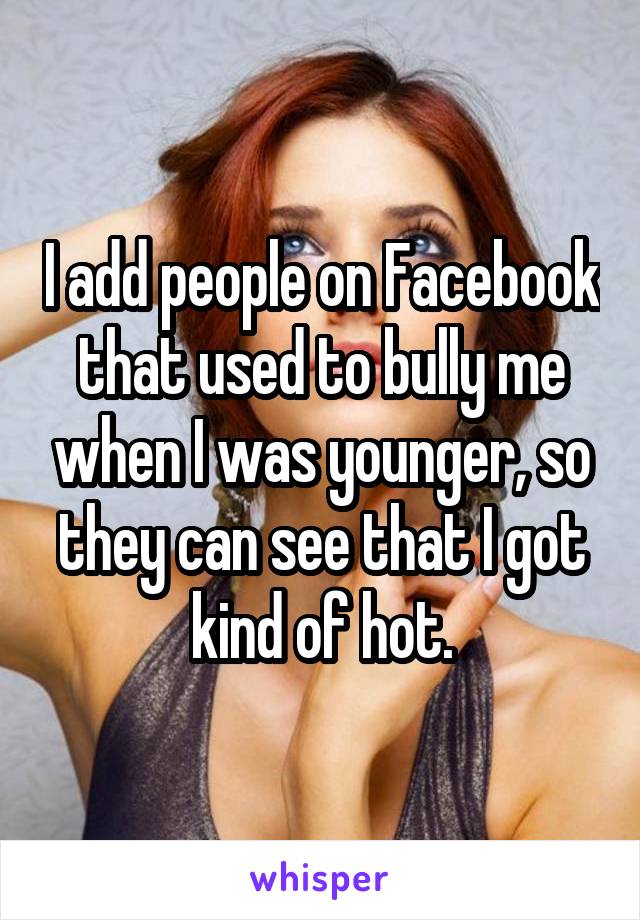 I add people on Facebook that used to bully me when I was younger, so they can see that I got kind of hot.