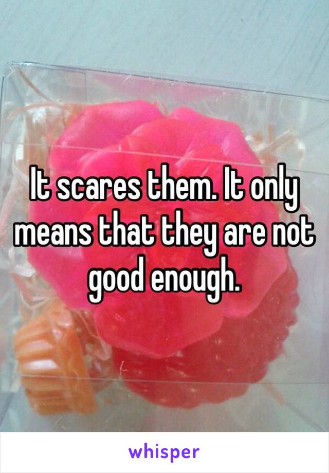 It scares them. It only means that they are not good enough.