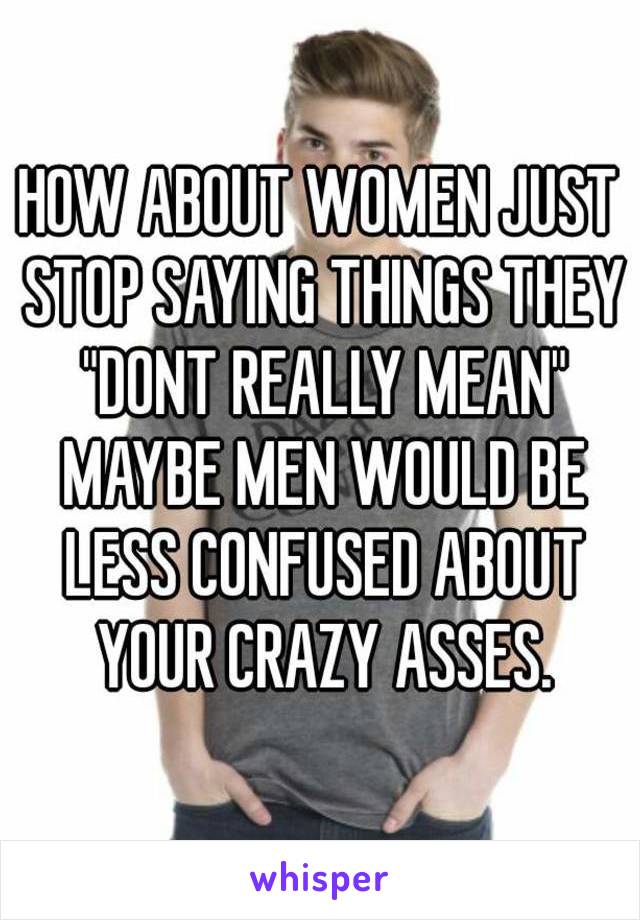 HOW ABOUT WOMEN JUST STOP SAYING THINGS THEY "DONT REALLY MEAN" MAYBE MEN WOULD BE LESS CONFUSED ABOUT YOUR CRAZY ASSES.