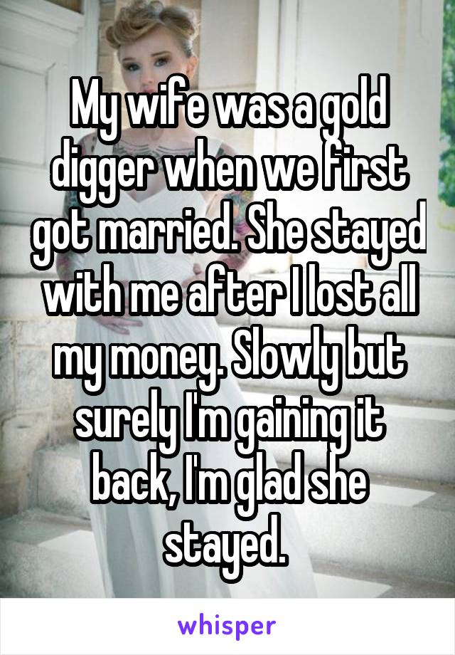 My wife was a gold digger when we first got married. She stayed with me after I lost all my money. Slowly but surely I'm gaining it back, I'm glad she stayed. 