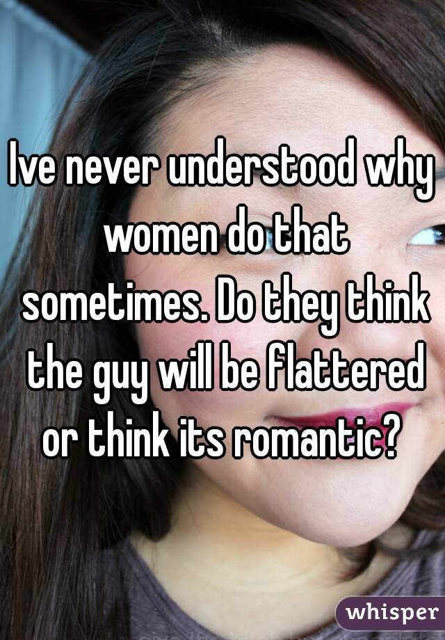 Ive never understood why women do that sometimes. Do they think the guy will be flattered or think its romantic? 