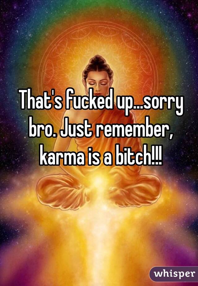 That's fucked up...sorry bro. Just remember, karma is a bitch!!!