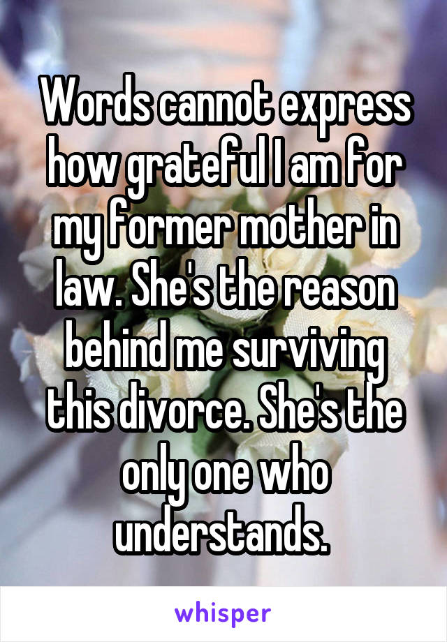 Words cannot express how grateful I am for my former mother in law. She's the reason behind me surviving this divorce. She's the only one who understands. 