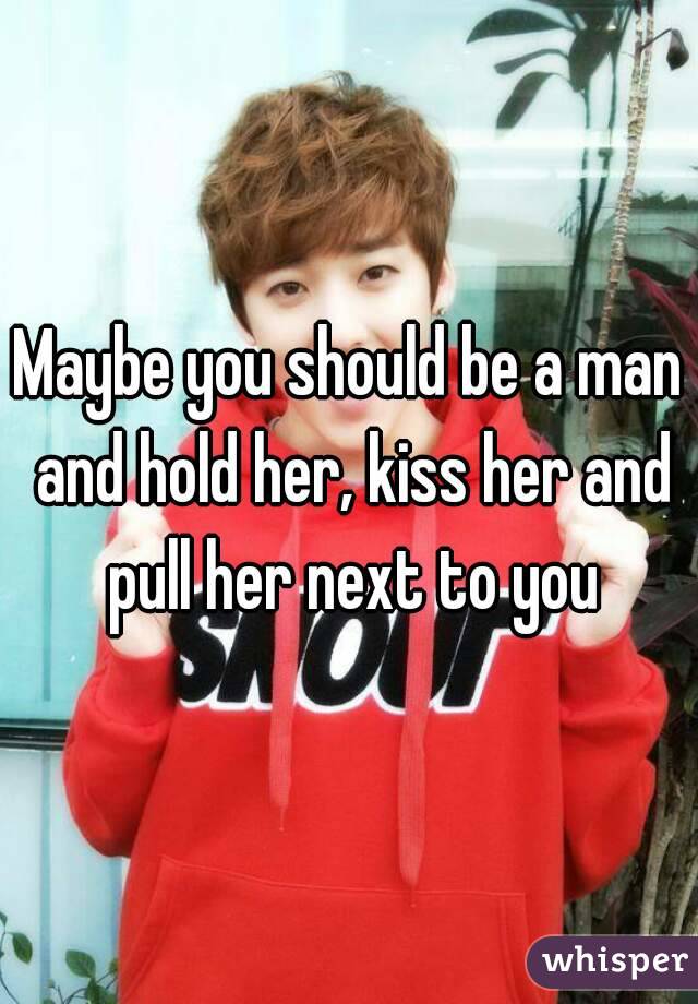 Maybe you should be a man and hold her, kiss her and pull her next to you