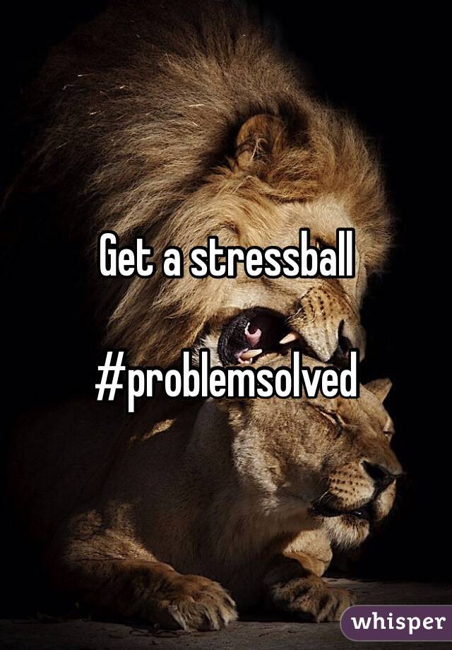 Get a stressball 

#problemsolved