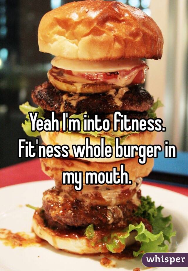 Yeah I'm into fitness. Fit'ness whole burger in my mouth. 