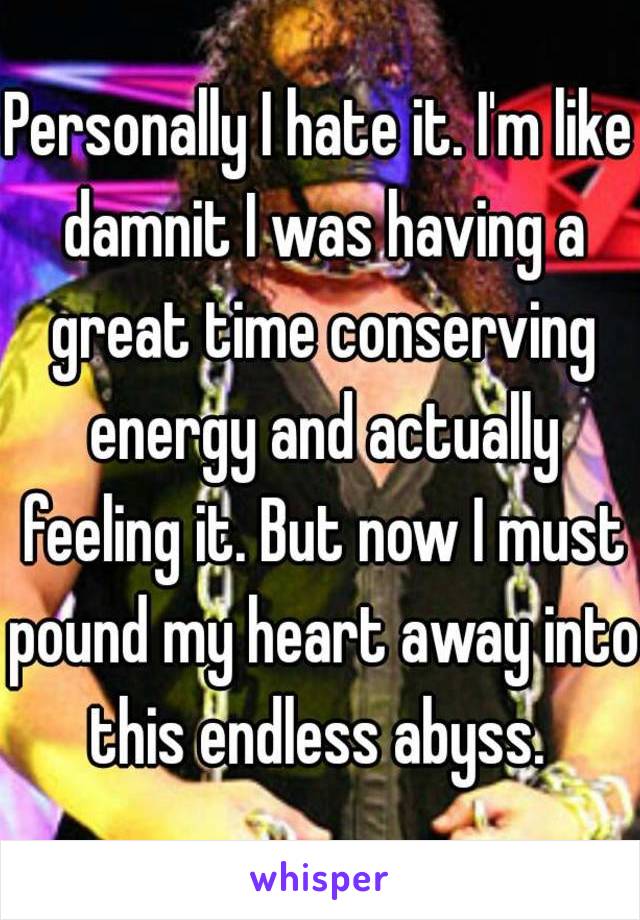 Personally I hate it. I'm like damnit I was having a great time conserving energy and actually feeling it. But now I must pound my heart away into this endless abyss. 