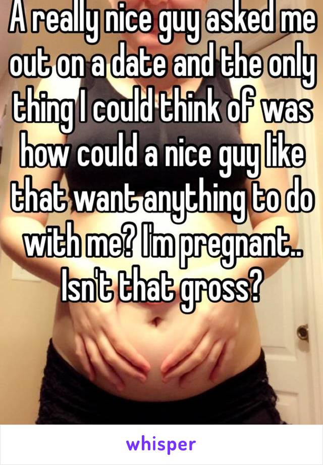 A really nice guy asked me out on a date and the only thing I could think of was how could a nice guy like that want anything to do with me? I'm pregnant.. Isn't that gross? 