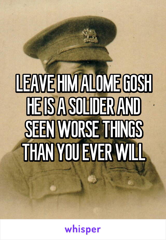 LEAVE HIM ALOME GOSH HE IS A SOLIDER AND SEEN WORSE THINGS THAN YOU EVER WILL