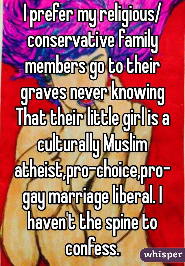 I prefer my religious/conservative family members go to their graves never knowing That their little girl is a culturally Muslim atheist,pro-choice,pro-gay marriage liberal. I haven't the spine to confess.