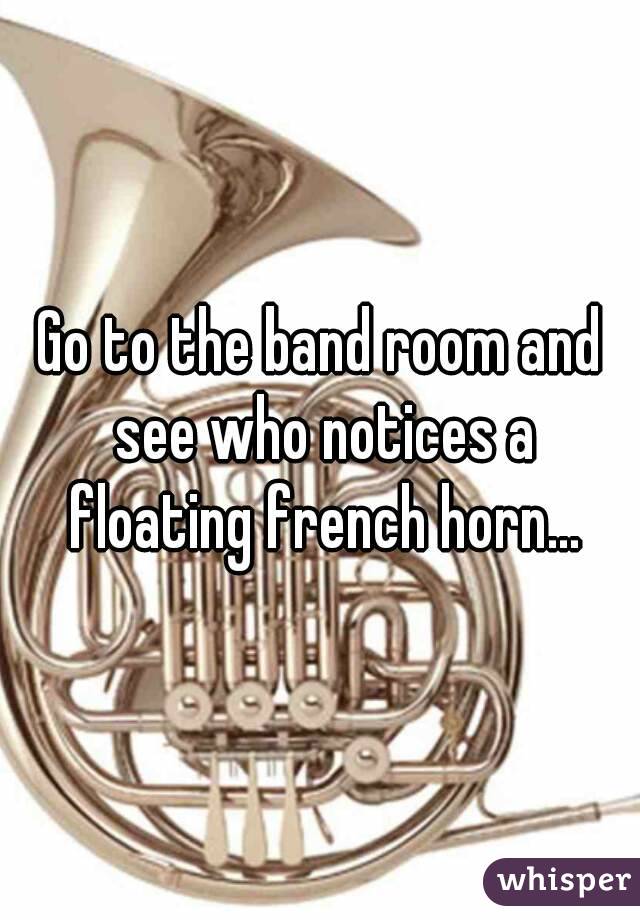 Go to the band room and see who notices a floating french horn...