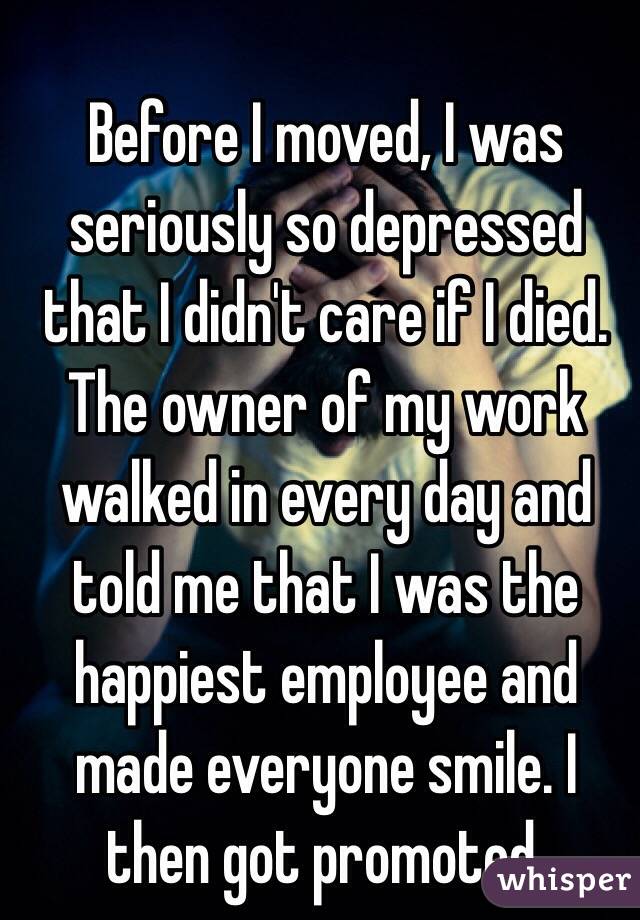 Before I moved, I was seriously so depressed that I didn't care if I died. The owner of my work walked in every day and told me that I was the happiest employee and made everyone smile. I then got promoted.