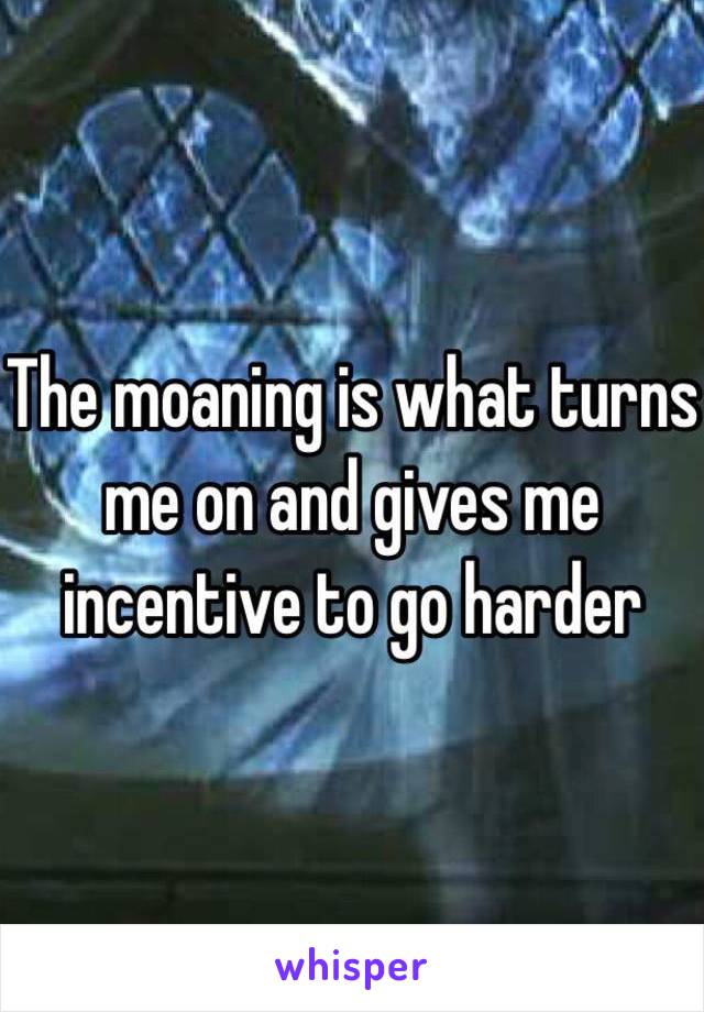 The moaning is what turns me on and gives me incentive to go harder