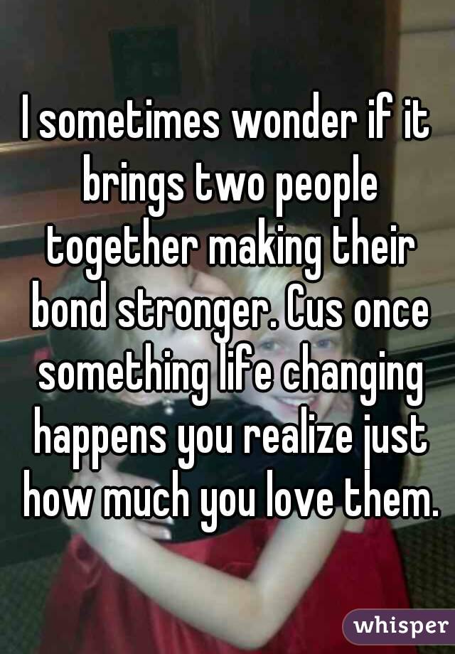 I sometimes wonder if it brings two people together making their bond stronger. Cus once something life changing happens you realize just how much you love them.
