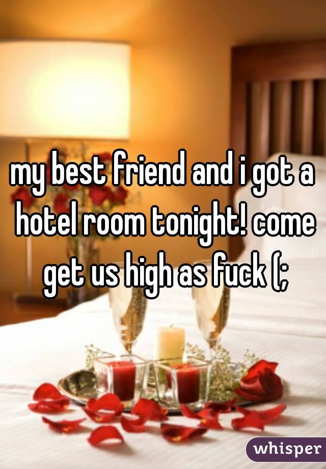my best friend and i got a hotel room tonight! come get us high as fuck (;