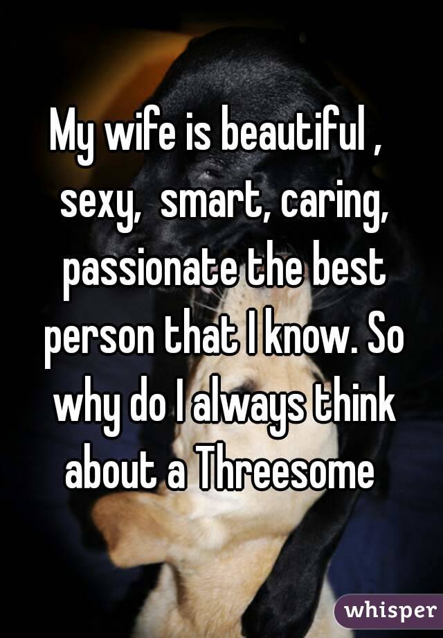 My wife is beautiful , sexy, smart, caring, passionate the best person that I know