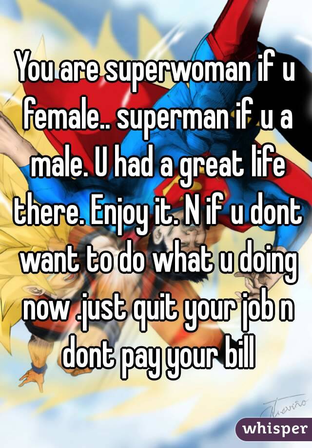 You are superwoman if u female.. superman if u a male. U had a great life there. Enjoy it. N if u dont want to do what u doing now .just quit your job n dont pay your bill