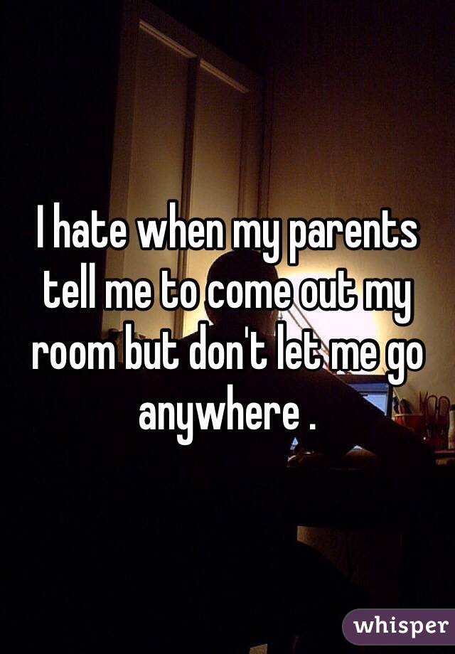 I hate when my parents tell me to come out my room but don't let me go anywhere .