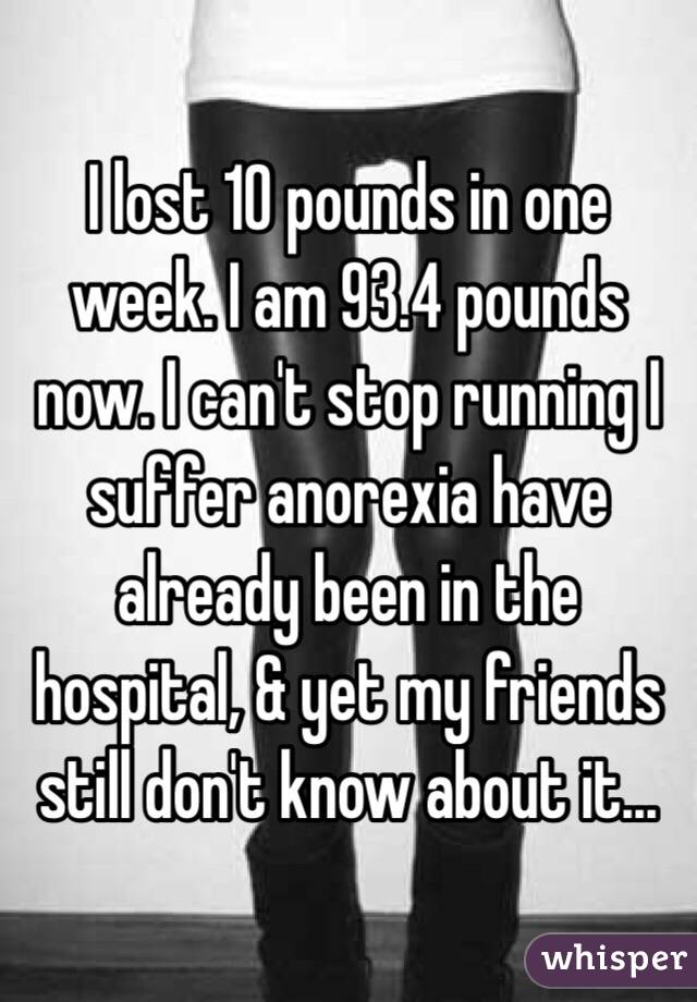 I lost 10 pounds in one week. I am 93.4 pounds now. I can't stop running I suffer anorexia have already been in the hospital, & yet my friends still don't know about it...