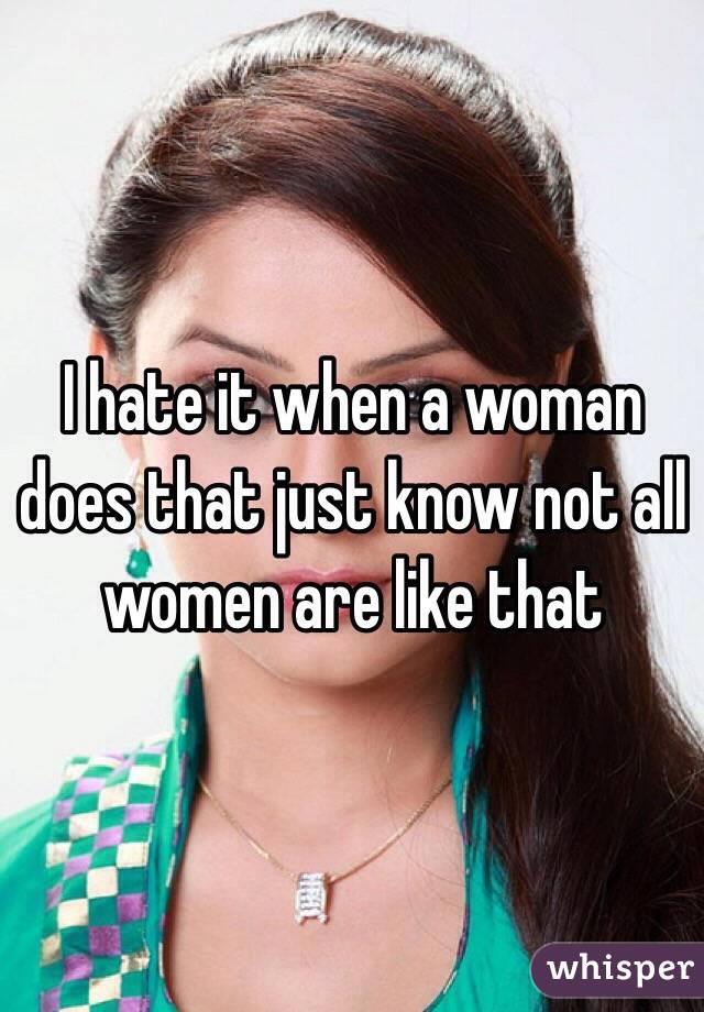 I hate it when a woman does that just know not all women are like that