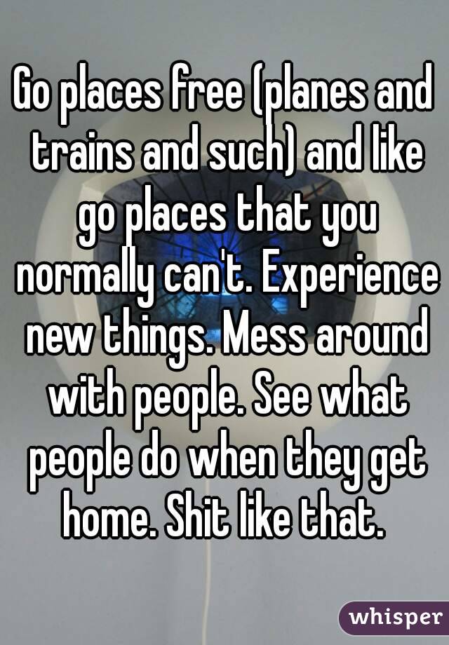 Go places free (planes and trains and such) and like go places that you normally can't. Experience new things. Mess around with people. See what people do when they get home. Shit like that. 