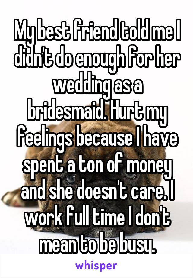 My best friend told me I didn't do enough for her wedding as a bridesmaid. Hurt my feelings because I have spent a ton of money and she doesn't care. I work full time I don't mean to be busy.