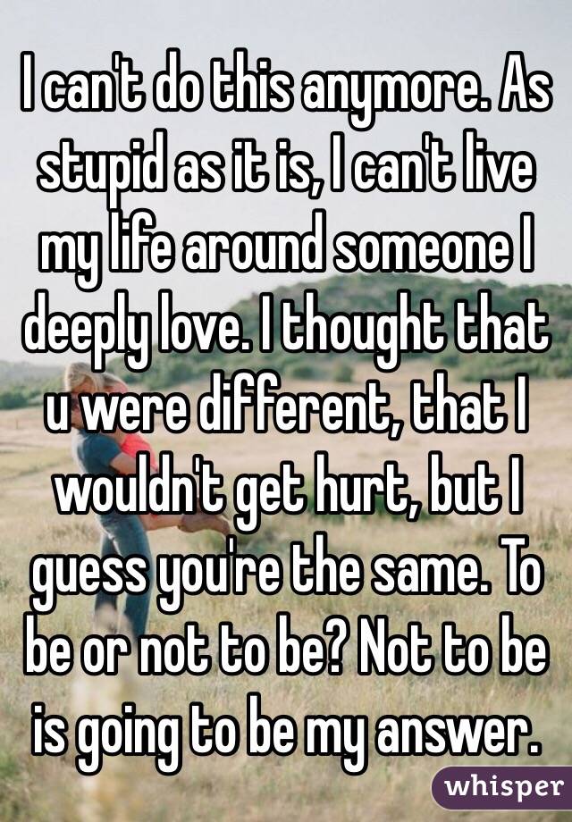 I can't do this anymore. As stupid as it is, I can't live my life around someone I deeply love. I thought that u were different, that I wouldn't get hurt, but I guess you're the same. To be or not to be? Not to be is going to be my answer.