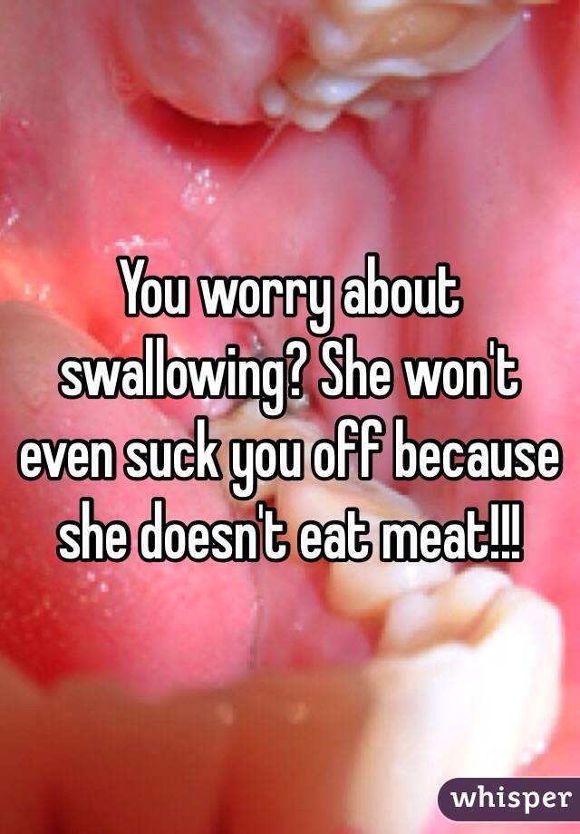 You worry about swallowing? She won't even suck you off because she doesn't eat meat!!!
