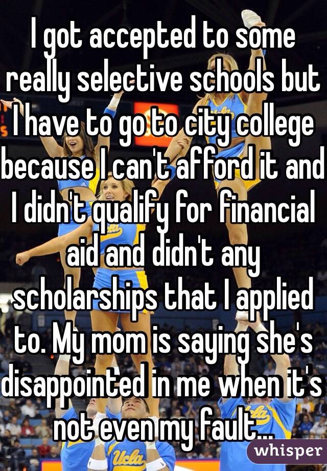 I got accepted to some really selective schools but I have to go to city college because I can't afford it and I didn't qualify for financial aid and didn't any scholarships that I applied to. My mom is saying she's disappointed in me when it's not even my fault...