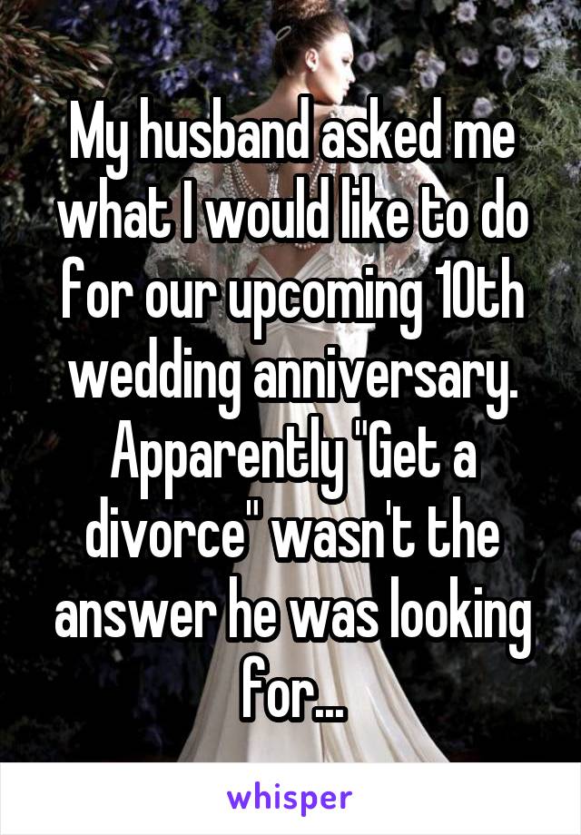 My husband asked me what I would like to do for our upcoming 10th wedding anniversary. Apparently "Get a divorce" wasn't the answer he was looking for...