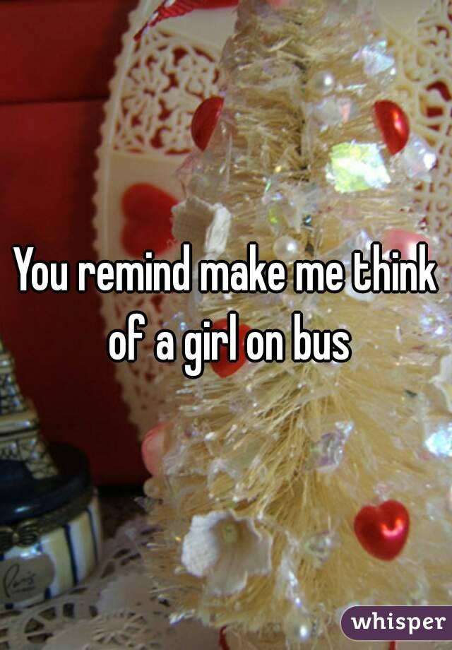 You remind make me think of a girl on bus