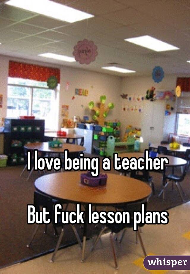  I love being a teacher 

But fuck lesson plans 