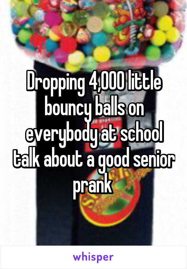 Dropping 4,000 little bouncy balls on everybody at school talk about a good senior prank 